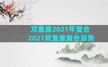 双鱼座2021年复合 2021双鱼座复合运势